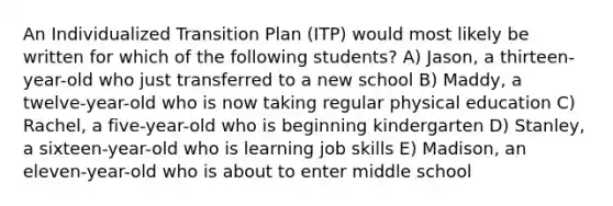 An Individualized Transition Plan (ITP) would most likely be written for which of the following students? A) Jason, a thirteen-year-old who just transferred to a new school B) Maddy, a twelve-year-old who is now taking regular physical education C) Rachel, a five-year-old who is beginning kindergarten D) Stanley, a sixteen-year-old who is learning job skills E) Madison, an eleven-year-old who is about to enter middle school