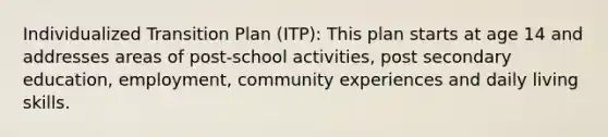 Individualized Transition Plan (ITP): This plan starts at age 14 and addresses areas of post-school activities, post secondary education, employment, community experiences and daily living skills.