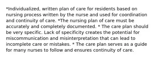 *Individualized, written plan of care for residents based on nursing process written by the nurse and used for coordination and continuity of care. *The nursing plan of care must be accurately and completely documented. * The care plan should be very specific. Lack of specificity creates the potential for miscommunication and misinterpretation that can lead to incomplete care or mistakes. * The care plan serves as a guide for many nurses to follow and ensures continuity of care.