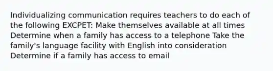 Individualizing communication requires teachers to do each of the following EXCPET: Make themselves available at all times Determine when a family has access to a telephone Take the family's language facility with English into consideration Determine if a family has access to email