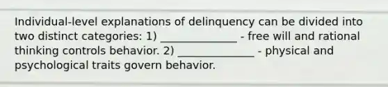 Individual-level explanations of delinquency can be divided into two distinct categories: 1) ______________ - free will and rational thinking controls behavior. 2) ______________ - physical and psychological traits govern behavior.