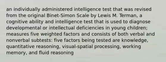 an individually administered intelligence test that was revised from the original Binet-Simon Scale by Lewis M. Terman, a cognitive ability and intelligence test that is used to diagnose developmental or intellectual deficiencies in young children; measures five weighted factors and consists of both verbal and nonverbal subtests: five factors being tested are knowledge, quantitative reasoning, visual-spatial processing, working memory, and fluid reasoning