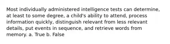 Most individually administered intelligence tests can determine, at least to some degree, a child's ability to attend, process information quickly, distinguish relevant from less relevant details, put events in sequence, and retrieve words from memory. a. True b. False