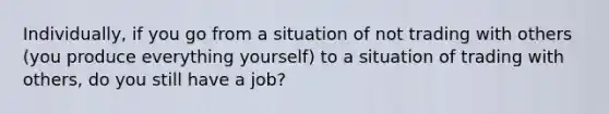 ​Individually, if you go from a situation of not trading with others​ (you produce everything​ yourself) to a situation of trading with​ others, do you still have a​ job?