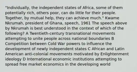 "Individually, the independent states of Africa, some of them potentially rich, others poor, can do little for their people. Together, by mutual help, they can achieve much." Kwame Nkrumah, president of Ghana, speech, 1961 The speech above by Nkrumah is best understood in the context of which of the following? A Twentieth-century transnational movements attempting to unite people across national boundaries B Competition between Cold War powers to influence the development of newly independent states C African and Latin American anti-colonial movements motivated by Enlightenment ideology D International economic institutions attempting to spread free market economics in the developing world