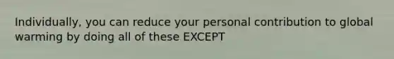 Individually, you can reduce your personal contribution to global warming by doing all of these EXCEPT