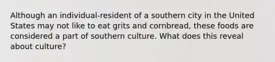 Although an individual-resident of a southern city in the United States may not like to eat grits and cornbread, these foods are considered a part of southern culture. What does this reveal about culture?