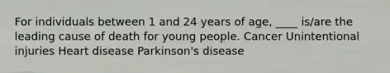 For individuals between 1 and 24 years of age, ____ is/are the leading cause of death for young people. Cancer Unintentional injuries Heart disease Parkinson's disease