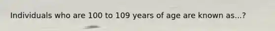 Individuals who are 100 to 109 years of age are known as...?