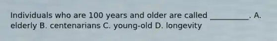 Individuals who are 100 years and older are called __________. A. elderly B. centenarians C. young-old D. longevity