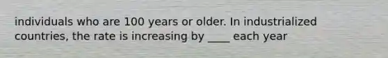 individuals who are 100 years or older. In industrialized countries, the rate is increasing by ____ each year