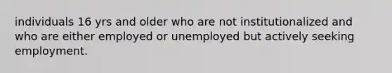 individuals 16 yrs and older who are not institutionalized and who are either employed or unemployed but actively seeking employment.