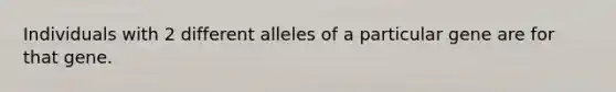 Individuals with 2 different alleles of a particular gene are for that gene.