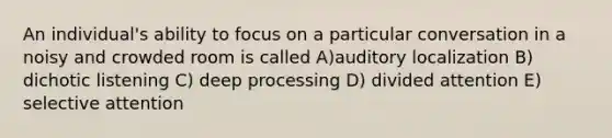 An individual's ability to focus on a particular conversation in a noisy and crowded room is called A)auditory localization B) dichotic listening C) deep processing D) divided attention E) selective attention