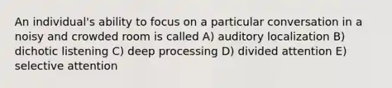 An individual's ability to focus on a particular conversation in a noisy and crowded room is called A) auditory localization B) dichotic listening C) deep processing D) divided attention E) selective attention