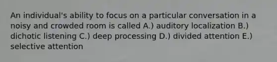 An individual's ability to focus on a particular conversation in a noisy and crowded room is called A.) auditory localization B.) dichotic listening C.) deep processing D.) divided attention E.) selective attention