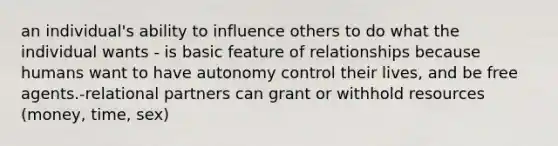 an individual's ability to influence others to do what the individual wants - is basic feature of relationships because humans want to have autonomy control their lives, and be free agents.-relational partners can grant or withhold resources (money, time, sex)