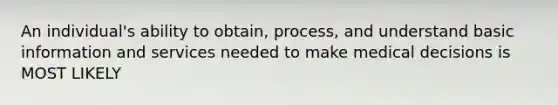 An individual's ability to obtain, process, and understand basic information and services needed to make medical decisions is MOST LIKELY