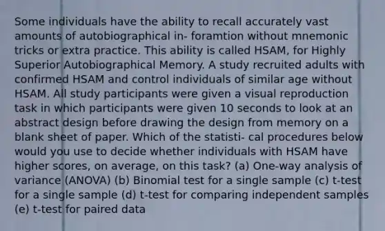 Some individuals have the ability to recall accurately vast amounts of autobiographical in- foramtion without mnemonic tricks or extra practice. This ability is called HSAM, for Highly Superior Autobiographical Memory. A study recruited adults with confirmed HSAM and control individuals of similar age without HSAM. All study participants were given a visual reproduction task in which participants were given 10 seconds to look at an abstract design before drawing the design from memory on a blank sheet of paper. Which of the statisti- cal procedures below would you use to decide whether individuals with HSAM have higher scores, on average, on this task? (a) One-way analysis of variance (ANOVA) (b) Binomial test for a single sample (c) t-test for a single sample (d) t-test for comparing independent samples (e) t-test for paired data