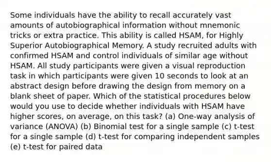 Some individuals have the ability to recall accurately vast amounts of autobiographical information without mnemonic tricks or extra practice. This ability is called HSAM, for Highly Superior Autobiographical Memory. A study recruited adults with confirmed HSAM and control individuals of similar age without HSAM. All study participants were given a visual reproduction task in which participants were given 10 seconds to look at an abstract design before drawing the design from memory on a blank sheet of paper. Which of the statistical procedures below would you use to decide whether individuals with HSAM have higher scores, on average, on this task? (a) One-way analysis of variance (ANOVA) (b) Binomial test for a single sample (c) t-test for a single sample (d) t-test for comparing independent samples (e) t-test for paired data