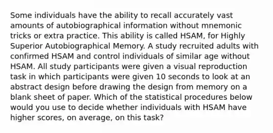 Some individuals have the ability to recall accurately vast amounts of autobiographical information without mnemonic tricks or extra practice. This ability is called HSAM, for Highly Superior Autobiographical Memory. A study recruited adults with confirmed HSAM and control individuals of similar age without HSAM. All study participants were given a visual reproduction task in which participants were given 10 seconds to look at an abstract design before drawing the design from memory on a blank sheet of paper. Which of the statistical procedures below would you use to decide whether individuals with HSAM have higher scores, on average, on this task?