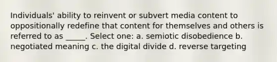 Individuals' ability to reinvent or subvert media content to oppositionally redefine that content for themselves and others is referred to as _____. Select one: a. semiotic disobedience b. negotiated meaning c. the digital divide d. reverse targeting