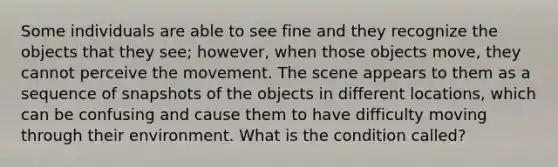 Some individuals are able to see fine and they recognize the objects that they see; however, when those objects move, they cannot perceive the movement. The scene appears to them as a sequence of snapshots of the objects in different locations, which can be confusing and cause them to have difficulty moving through their environment. What is the condition called?