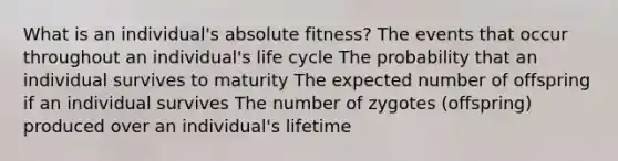 What is an individual's absolute fitness? The events that occur throughout an individual's life cycle The probability that an individual survives to maturity The expected number of offspring if an individual survives The number of zygotes (offspring) produced over an individual's lifetime