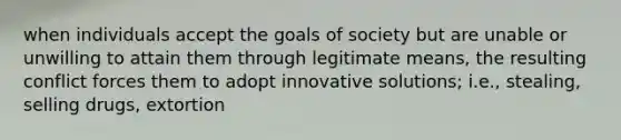 when individuals accept the goals of society but are unable or unwilling to attain them through legitimate means, the resulting conflict forces them to adopt innovative solutions; i.e., stealing, selling drugs, extortion