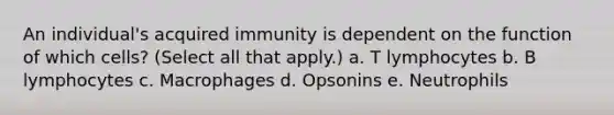 An individual's acquired immunity is dependent on the function of which cells? (Select all that apply.) a. T lymphocytes b. B lymphocytes c. Macrophages d. Opsonins e. Neutrophils