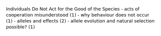 Individuals Do Not Act for the Good of the Species - acts of cooperation misunderstood (1) - why behaviour does not occur (1) - alleles and effects (2) - allele evolution and natural selection possible? (1)