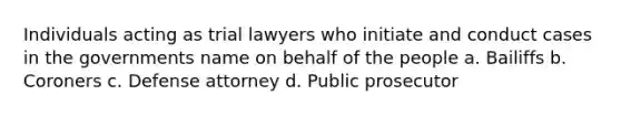 Individuals acting as trial lawyers who initiate and conduct cases in the governments name on behalf of the people a. Bailiffs b. Coroners c. Defense attorney d. Public prosecutor