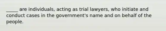 _____ are individuals, acting as trial lawyers, who initiate and conduct cases in the government's name and on behalf of the people.