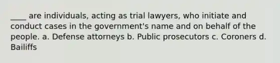 ____ are individuals, acting as trial lawyers, who initiate and conduct cases in the government's name and on behalf of the people. a. Defense attorneys b. Public prosecutors c. Coroners d. Bailiffs