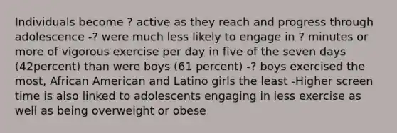 Individuals become ? active as they reach and progress through adolescence -? were much less likely to engage in ? minutes or more of vigorous exercise per day in five of the seven days (42percent) than were boys (61 percent) -? boys exercised the most, African American and Latino girls the least -Higher screen time is also linked to adolescents engaging in less exercise as well as being overweight or obese