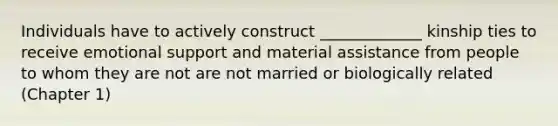 Individuals have to actively construct _____________ kinship ties to receive emotional support and material assistance from people to whom they are not are not married or biologically related (Chapter 1)