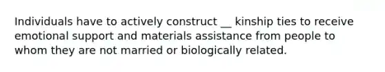 Individuals have to actively construct __ kinship ties to receive emotional support and materials assistance from people to whom they are not married or biologically related.