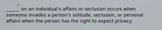 ______ on an individual's affairs or seclusion occurs when someone invades a person's solitude, seclusion, or personal affairs when the person has the right to expect privacy.