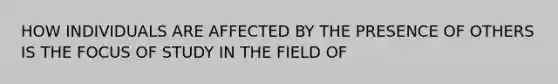 HOW INDIVIDUALS ARE AFFECTED BY THE PRESENCE OF OTHERS IS THE FOCUS OF STUDY IN THE FIELD OF