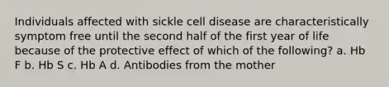 Individuals affected with sickle cell disease are characteristically symptom free until the second half of the first year of life because of the protective effect of which of the following? a. Hb F b. Hb S c. Hb A d. Antibodies from the mother