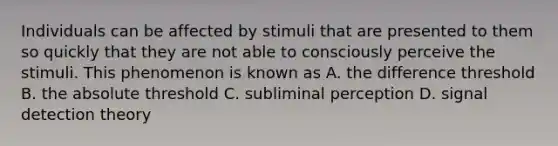 Individuals can be affected by stimuli that are presented to them so quickly that they are not able to consciously perceive the stimuli. This phenomenon is known as A. the difference threshold B. the absolute threshold C. subliminal perception D. signal detection theory