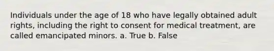 Individuals under the age of 18 who have legally obtained adult rights, including the right to consent for medical treatment, are called emancipated minors. a. True b. False