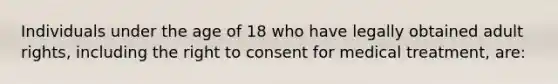 Individuals under the age of 18 who have legally obtained adult rights, including the right to consent for medical treatment, are: