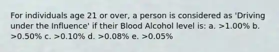 For individuals age 21 or over, a person is considered as 'Driving under the Influence' if their Blood Alcohol level is: a. >1.00% b. >0.50% c. >0.10% d. >0.08% e. >0.05%