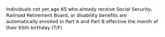 Individuals not yet age 65 who already receive Social Security, Railroad Retirement Board, or disability benefits are automatically enrolled in Part A and Part B effective the month of their 65th birthday (T/F)