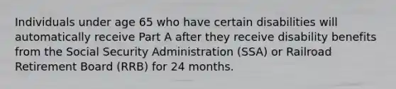 Individuals under age 65 who have certain disabilities will automatically receive Part A after they receive disability benefits from the Social Security Administration (SSA) or Railroad Retirement Board (RRB) for 24 months.