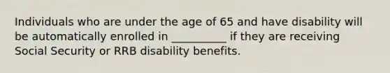 Individuals who are under the age of 65 and have disability will be automatically enrolled in __________ if they are receiving Social Security or RRB disability benefits.