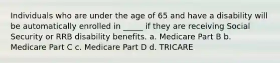 Individuals who are under the age of 65 and have a disability will be automatically enrolled in _____ if they are receiving Social Security or RRB disability benefits. a. Medicare Part B b. Medicare Part C c. Medicare Part D d. TRICARE