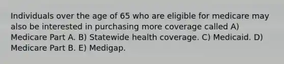 Individuals over the age of 65 who are eligible for medicare may also be interested in purchasing more coverage called A) Medicare Part A. B) Statewide health coverage. C) Medicaid. D) Medicare Part B. E) Medigap.