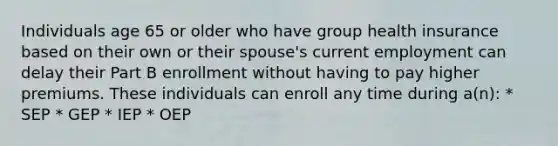 Individuals age 65 or older who have group health insurance based on their own or their spouse's current employment can delay their Part B enrollment without having to pay higher premiums. These individuals can enroll any time during a(n): * SEP * GEP * IEP * OEP